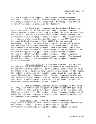 OPNAVINST 6000.1C
                                               14 Jun 07

TRICARE Managed Care Support Contractor's Health Benefits
Advisor.  Leave status can be terminated only when determined
medically necessary by a military HCP. Normally, this should
occur at the time of admission for delivery.

             (b) When a servicewoman has been granted leave to
cover the period of an imminent delivery, the servicewoman
should request a copy of her complete prenatal care records from
the OB HCP.   The OB HCP should note in the record whether the
servicewoman is medically cleared to travel. The servicewoman
will obtain a statement bearing the name of the MTF (may be a
Military Medical Support Office (MMSO)) having medical
responsibility for the geographic area of the patient's leave
address from the Patient Administration Department.   If the
servicewoman is receiving prenatal care from other than a MTF,
she should avail herself of the services of the nearest BCAC or
TRICARE Managed Care Support Contractor's Health Benefits
Advisor to affect the forestalled services. This statement
should be attached to the approved leave request. The command
should determine if the requested MTF can provide treatment
prior to approval.

         (3) Civilian OB care for the servicewoman includes all
charges for the servicewoman and the newborn as long as the
mother remains hospitalized.   If the infant must remain in or is
transferred to a civilian hospital after discharge of the mother,
the infant's admission or transfer costs shall be cost shared
under TRICARE, per reference (m). The servicewoman should use
the services of the nearest BCAC or TRICARE Managed Care Support
Contractor's Health Benefits Advisor for detailed information
regarding health benefits for the infant(s).

         (4) Upon discharge from the civilian hospital following
delivery, the mother will be granted CONLV by the MTF listed on
the statement attached to her leave request or by the cognizant
MMSO per section 107. The period, if any, between expiration of
CONLV and the servicewoman's return to her parent organization
is chargeable as regular leave.

    b. Hospitalization. When it becomes necessary to
hospitalize a pregnant servicewoman because of complications or
the onset of labor, the MTF or MMSO will notify the
servicewoman's command, citing the medical indication which




                              1-15                  Enclosure (1)
 