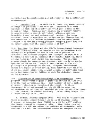 OPNAVINST 6000.1C
                                               14 Jun 07

warranted her hospitalization per reference (c) for notification
requirements.

    c.  Immunizations. The benefits of immunizing women usually
outweigh the potential risks when the likelihood of disease
exposure is high and when infection would pose a risk to the
mother or fetus.  Pregnant servicewomen may routinely receive
tetanus-diphtheria toxoid, polyvalent influenza vaccine,
hepatitis B vaccine, and meningococcal vaccine.  For other
vaccines, immunize according to the Centers for Disease Control
and Prevention (CDC) General Recommendations on Immunization
(available at www.cdc.gov/nip/publications/preg_guide.htm) and
in consultation with the servicewoman's OB HCP.

108. Exercise . Per ACOG and the DOD/VA Uncomplicated Pregnancy
Clinical Practice Guideline (DOD/VA UPCPG), servicewomen with
uncomplicated pregnancies should continue to perform an
individualized exercise program that incorporates regular mild
to moderate exercise in sessions of 30 minutes duration, three
or more times per week during the pregnancy. The exercise
program should be based on pre-pregnancy activity level and be
approved by the OB HCP.  Pregnant servicewomen should not
participate in push-ups or sit-ups.   Pregnant servicewomen
should not engage in scuba diving, high-altitude (>10,000 feet
above sea level) activities, contact sports, or activities that
carry increased risk of falling or risk for abdominal trauma
during pregnancy.

109. Disposition of Complicated/High Risk Pregnancies. Some
pregnant servicewomen require significant amounts of time away
from the work environment (i.e., past history of multi-problem
pregnancy, bleeding or threatened abortions).   In these
instances, it is not unusual for the OB HCP to order the
servicewoman to bed rest for extended periods, or until delivery.
If this impacts the command adversely, the following disposition
alternatives may be utilized:

    a. Medical Holding Company (MHC). MHCs may be utilized for
those requiring extraordinary time in an OB-Quarters status.
Placement on temporary duty (TEMDU) in a MHC by a MTF enables
the parent command to request a relief. Time limitations for
remaining in a MHC are waived for pregnant servicewomen. Once
admitted to a MHC, the servicewoman should be assigned duties




                              1-16                  Enclosure (1)
 