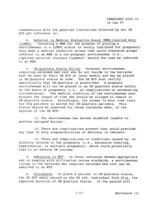OPNAVINST 6000.1C
                                               14 Jun 07

commensurate with the physical limitations directed by her OB
HCP per reference (n).

     b. Referral to Medical Evaluation Board (MEB)/Limited Duty
(LIMDU)    Convening a MEB for the purpose of placing a
servicewoman in a LIMDU status is rarely indicated for pregnancy.
Only when a medical condition arises that would otherwise prompt
referral to an MEB in a non-pregnant servicewoman (i.e.,
ruptured anterior cruciate ligament) should the case be referred
to an MEB.

     c. OB-Quarters Status Policy.  Pregnant servicewomen
requiring extended bed rest who do not reside in the barracks
must be seen by their OB HCP at least weekly and may be placed
in OB-Quarters status at home.  The OB HCP must certify
specifically that OB-Quarters is prescribed. A pregnant
servicewoman will not be placed in an OB-Quarters status solely
on the basis of pregnancy (i.e., no complications or extenuating
circumstances).. The medical condition of the servicewoman must
dictate the length of time she should be allowed to remain in
OB-Quarters status. Accordingly, the normal 72-hour time limit
for SIQ patients is waived for OB-Quarters patients.  This
status should be reserved for those instances when, in the
opinion of the OB HCP:

        (1) The servicewoman has become disabled (unable to
perform assigned duties) .

        (2) There are complications present that would preclude
any type of duty responsibilities or delivery is imminent.

        (3) There are complications or conditions caused by, or
directly related to the pregnancy (i.e., excessive vomiting,
hypertension, or multiple pregnancy), which could potentially
lead to an adverse OB outcome.

    d. Admission to MTF.   In those instances deemed appropriate
and in keeping with utilization review standards, a servicewoman
living in the barracks who requires extended bed rest may be
admitted to an MTF.

    e.  Procedures.  To place a patient in OB-Quarters status,
the OB HCP shall record on the DD 689, Individual Sick Slip, the
expected duration of OB-Quarters Status.  If the period will


                              1-17                  Enclosure (1)
 