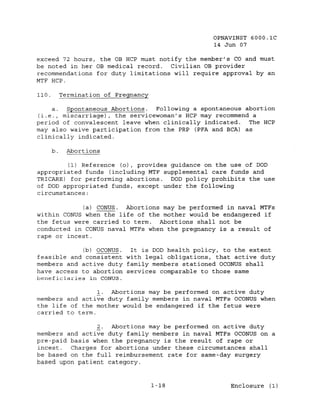 OPNAVINST GOOO.1C
                                                14 Jun 07

exceed 72 hours, the OB RCP must notify the member's co and must
be noted in her OB medical record.  Civilian OB provider
recommendations for duty limitations will require approval by an
MTF RCP.

110.        Termination of Pregnancy

    a.  Spontaneous Abortions.  Following a spontaneous abortion
(i.e., miscarriage), the servicewoman's RCP may recommend a
period of convalescent leave when clinically indicated.  The RCP
may also waive participation from the PRP (PFA and BCA) as
clinically indicated.

       b.    Abortions

         (1) Reference (0), provides guidance on the use of DOD
appropriated funds (including MTF supplemental care funds and
TRICARE) for performing abortions.   DOD policy prohibits the use
of DOD appropriated funds, except under the following
circumstances:

            (a) CONUS. Abortions may be performed in naval MTFs
within CONUS when the life of the mother would be endangered if
the fetus were carried to term. Abortions shall not be
conducted in CONUS naval MTFs when the pregnancy is a result of
rape or incest.

            (b) OCONUS.  It is DOD health policy, to the extent
feasible and consistent with legal obligations, that active duty
members and active duty family members stationed OCONUS shall
have access to abortion services comparable to those same
beneficiaries in CONUS.

                 1. Abortions may be performed on active duty
members and active duty family members in naval MTFs OCONUS when
the life of the mother would be endangered if the fetus were
carried to term.

                2. Abortions may be performed on active duty
members and active duty family members in naval MTFs OCONUS on a
pre-paid basis when the pregnancy is the result of rape or
incest.  Charges for abortions under these circumstances shall
be based on the full reimbursement rate for same-day surgery
based upon patient category.


                                       1-18         Enclosure (1)
 