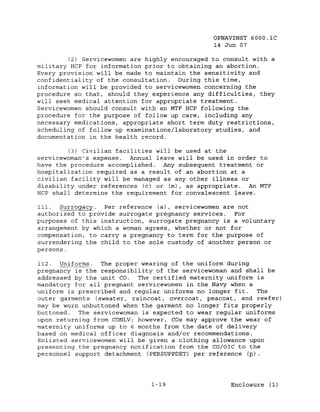 OPNAVINST 6000.1C
                                                14 Jun 07

         (2) Servicewomen are highly encouraged to consult with a
military HCP for information prior to obtaining an abortion.
Every provision will be made to maintain the sensitivity and
confidentiality of the consultation. During this time,
information will be provided to servicewomen concerning the
procedure so that, should they experience any difficulties, they
will seek medical attention for appropriate treatment.
Servicewomen should consult with an MTF HCP following the
procedure for the purpose of follow up care, including any
necessary medications, appropriate short term duty restrictions,
scheduling of follow up examinations/laboratory studies, and
documentation in the health record.

         (3) Civilian facilities will be used at the
servicewoman's expense. Annual leave will be used in order to
have the procedure accomplished. Any subsequent treatment or
hospitalization required as a result of an abortion at a
civilian facility will be managed as any other illness or
disability under references (c) or (m), as appropriate. An MTF
HCP shall determine the requirement for convalescent leave.

Ill.  Surrogacy:. Per reference (a), servicewomen are not
authorized to provide surrogate pregnancy services.  For
purposes of this instruction, surrogate pregnancy is a voluntary
arrangement by which a woman agrees, whether or not for
compensation, to carry a pregnancy to term for the purpose of
surrendering the child to the sole custody of another person or
persons.

112. Uniforms.   The proper wearing of the uniform during
pregnancy is the responsibility of the servicewoman and shall be
addressed by the unit co.  The certified maternity uniform is
mandatory for all pregnant servicewomen in the Navy when a
uniform is prescribed and regular uniforms no longer fit.   The
outer garments (sweater, raincoat, overcoat, peacoat, and reefer)
may be worn unbuttoned when the garment no longer fits properly
buttoned.  The servicewoman is expected to wear regular uniforms
upon returning from CONLVi however, COs may approve the wear of
maternity uniforms up to 6 months from the date of delivery
based on medical officer diagnosis and/or recommendations.
Enlisted servicewomen will be given a clothing allowance upon
presenting the pregnancy notification from the CO/OIC to the
personnel support detachment (PERSUPPDET) per reference (p).




                               1-19                  Enclosure (1)
 