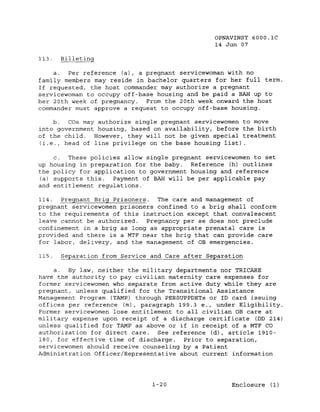 OPNAVINST 6000.1C
                                                14 Jun 07

113.   Billeting

     a.  Per reference (a), a pregnant servicewoman with no
family members may reside in bachelor quarters for her full term.
If requested, the host commander may authorize a pregnant
servicewoman to occupy off-base housing and be paid a BAH up to
her 20th week of pregnancy.   From the 20th week onward the host
commander must approve a request to occupy off-base housing.

    b.  COs may authorize single pregnant servicewomen to move
into government housing, based on availability, before the birth
of the child. However, they will not be given special treatment
(i.e., head of line privilege on the base housing list).

     c. These policies allow single pregnant servicewomen to set
up housing in preparation for the baby. Reference (h) outlines
the policy for application to government housing and reference
 (a) supports this. Payment of BAH will be per applicable pay
and entitlement regulations.

114.  Pregnant Brig Prisoners. The care and management of
pregnant servicewomen prisoners confined to a brig shall conform
to the requirements of this instruction except that convalescent
leave cannot be authorized.  Pregnancy per se does not preclude
confinement in a brig as long as appropriate prenatal care is
provided and there is a MTF near the brig that can provide care
for labor, delivery, and the management of OB emergencies.

115.   Separation from Service and Care after Separation

     a. By law, neither the military departments nor TRICARE
have the authority to pay civilian maternity care expenses for
former servicewomen who separate from active duty while they are
pregnant, unless qualified for the Transitional Assistance
Management Program (TAMP) through PERSUPPDETs or ID card issuing
offices per reference (m), paragraph 199.3 e., under Eligibility.
Former servicewomen lose entitlement to all civilian OB care at
military expense upon receipt of a discharge certificate (DD 214)
unless qualified for TAMP as above or if in receipt of a MTF CO
authorization for direct care. See reference (d), article 1910-
180, for effect.ive time of discharge.   Prior to separation,
servicewomen should receive counseling by a Patient
Administ.rat.ion Officer/Representative about current information




                               1-20                  Enclosure (1)
 