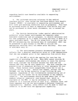OPNAVINST 6000.1C
                                               14 Jun 07

regarding health care benefits available to separating
servicewomen.

    b.  The uniformed services voluntary gO-day medical
insurance policy, also called the Continued Health Care Benefit
Program (CHCBP), is available to separating servicewomen and
will cover pre--existing conditions such as pregnancy. This must
be purchased within 60 days of separation from Active Duty and
can be purchased in three month increments, not to exceed two
years.

    c.  The Service Secretaries (under special administrative
authority) allow former servicewomen who separate under
honorable conditions and are pregnant, to receive maternity care
for that pregnancy up to 6 weeks following delivery in MTFs on a
space available basis. The DD 214 along with a letter from the
MTF HCP documenting the estimated date of confinement (EDC) may
be presented to gain access to the MTF to utilize the
appropriate services until six weeks after delivery.  This care
is available only if:

        (1) The servicewoman presents documented evidence that
reflects that a physical examination given at a MTF demonstrates
that she was pregnant prior to her separation from active duty.

         (2) The MTF to which she applies for care has the
capability of providing OB care. Many MTFs cannot provide OB
care. A pregnant servicewoman who elects to leave the service
must first consider the distance between her home and the
nearest MTF that has OB care capability. She must consider the
possibilities of premature delivery or other emergency DB care
needs.  These factors could unexpectedly force her to use a
civilian source of care.   Should that happen, neither the MTF,
TRICARE, nor the VA has authority to pay civilian OB care
expenses, regardless of the circumstances necessitating use of
civilian care for either the ex servicewoman or her newborn
infant(s).   The servicewoman should be made aware that if the
newborn infant(s) require(s) care beyond that, which is
available at the MTF, it may be necessary to transfer the
infant(s) to a civilian source of care (e.g., neonatal care) and
these expenses will be the servicewoman's personal financial
responsibility.   However, every effort will be made to send the
infant(s) to an MTF with the appropriate capability.




                              1-21                  Enclosure (1)
 