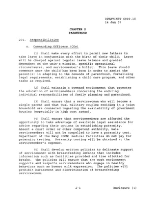 OPNAVINST 6000.1C
                                                14 Jun 07

                                  CHAPTER 2
                                 PARENTHOOD

201.        Responsibilities

       a.     Commanding Officers (COs)

         (1) Shall make every effort to permit new fathers to
take leave in conjunction with the birth of their child. Leave
will be charged against regular leave balance and granted
dependent on the unit's mission, specific operational
circumstances, and servicemember's billet. This leave should
commence once the child has been born in order to assist the
parent(s) in adapting to the demands of parenthood, formalizing
legal requirements, establishing a child care program, and other
tasks as required.

        (2) Shall maintain a command environment that promotes
the education of servicemembers concerning the enduring
individual responsibilities of family planning and parenthood.

        (3) Shall ensure that a servicewoman who will become a
single parent and that dual military couples residing in a joint
household are counseled regarding the availability of government
housing (especially in high cost areas) .

         (4) Shall ensure that servicemembers are afforded the
opportunity to take advantage of available legal assistance for
advice regarding their options in establishing paternity.
Absent a court order or other competent authority, male
servicemembers will not be compelled to have a paternity test.
Department of the Navy (DON) medical facilities do not pay for
paternity testing.   Paternity testing will be obtained at the
servicemember'S expense.

         (5) Shall develop written policies to delineate support
of servicewomen with breastfeeding infants that includes
information such as facilities provided and time allotted for
breaks.   The policies will ensure that the work environment
supports and respects servicemembers who engage in healthy
behaviors such as breast milk expression. The policies will
prohibit harassment and discrimination of breastfeeding
servicewomen.




                                     2-1             Enclosure (1)
 