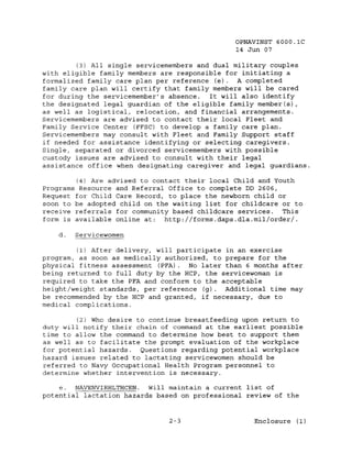 OPNAVINST 6000.1C
                                               14 Jun 07

         (3) All single servicemembers and dual military couples
with eligible family members are responsible for initiating a
formalized family care plan per reference (e). A completed
family care plan will certify that family members will be cared
for during the servicemember's absence.   It will also identify
the designated legal guardian of the eligible family member(s),
as well as logistical, relocation, and financial arrangements.
Servicemembers are advised to contact their local Fleet and
Family Service Center (FFSC) to develop a family care plan.
Servicemembers may consult with Fleet and Family Support staff
if needed for assistance identifying or selecting caregivers.
Single, separated or divorced servicemembers with possible
custody issues are advised to consult with their legal
assistance office when designating caregiver and legal guardians.

        (4) Are advised to contact their local Child and Youth
Programs Resource and Referral Office to complete DD 2606,
Request for Child Care Record, to place the newborn child or
soon to be adopted child on the waiting list for childcare or to
receive referrals for community based childcare services. This
form is available online at:  http://forms.daps.dla.mil/order/.

    d.   Servicewomen

         (1) After delivery, will participate in an exercise
program, as soon as medically authorized, to prepare for the
physical fitness assessment (PFA). No later than 6 months after
being returned to full duty by the Hep, the servicewoman is
required to take the PFA and conform to the acceptable
height/weight standards, per reference (g). Additional time may
be recommended by the HCP and granted, if necessary, due to
medical complications.

         (2) Who desire to continue breastfeeding upon return to
duty will notify their chain of command at the earliest possible
time to allow the command to determine how best to support them
as well as to facilitate the prompt evaluation of the workplace
for potential hazards.   Questions regarding potential workplace
hazard issues related to lactating servicewomen should be
referred to Navy Occupational Health Program personnel to
determine whether intervention is necessary.

    e. NAVENVIRHLTHCEN.   will maintain a current list of
potential lactation hazards based on professional review of the


                               2-3                  Enclosure (1)
 