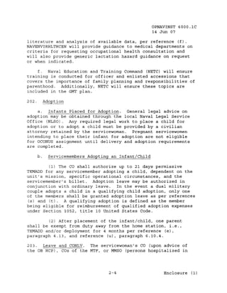 OPNAVINST 6000.1C
                                                        14 Jun 07

literature and analysis of available data, per reference (f).
NAVENVIRHLTHCEN will provide guidance to medical departments on
criteria for requesting occupational health consultation and
will also provide generic lactation hazard guidance on request
or when indicated.

    f.  Naval Education and Training Command (NETC) will ensure
training is conducted for officer and enlisted accessions that
covers the importance of family planning and responsibilities of
parenthood. Additionally, NETC will ensure these topics are
included in the GMT plan.

202.        Adoption

    a.  Infants Placed for Adoption. General legal advice on
adoption may be obtained through the local Naval Legal Service
Office (NLSO). Any required legal work to place a child for
adoption or to adopt a child must be provided by a civilian
attorney retained by the servicewoman.  Pregnant servicewomen
intending to place their infant for adoption are not eligible
for OCONUS assignment until delivery and adoption requirements
are completed.

       b.     Servicemembers Adopting an Infant/Child

         (1) The CO shall authorize up to 21 days permissive
TEMADD for any servicemember adopting a child, dependent on the
unit's mission, specific operational circumstances, and the
servicemember'g billet. Adoption leave may be authorized in
conjunction with ordinary leave.   In the event a dual military
couple adopts a child in a qualifying child adoption, only one
of the members shall be granted adoption leave as per references
 (s) and (t). A. qualifying adoption is defined as the member
being eligible for reimbursement of qualified adoption expenses
under Section 1052, title 10 United States Code.

        (2) After placement of the infant/child, one parent
shall be exempt from duty away from the home station, i.e.,
TEMADD and/or deployment for 4 months per reference (e),
paragraph 4.13, and reference (u), paragraph 6.10.4.

203.  Leave and CONLV. The servicewoman's CO (upon advice of
the OB RCP) , COs of the MTF, or MMSO (persons hospitalized in




                                     2-4                    Enclosure (1)
 