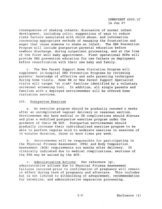 OPNAVINST 6000.1C
                                               14 Jun 07

consequences of shaking infants; discussion of normal infant
development, including colic; suggestions of ways to reduce
risks factors associated with child abuse; and information
concerning appropriate methods of managing the frustration and
anger that cause someone to shake an infant. The SBS Prevention
Program will include postpartum parental education before
newborn discharge, during outpatient processing, and at the time
of the first well baby appointment.  Fleet operational HCPs will
provide SBS prevention education for new fathers on deploYment
before reunification with their new baby and family.

    c.  The New Parent Support Home Visitation Program will
supplement in-hospital SBS Prevention Programs by reviewing
parents' knowledge of effective and safe parenting techniques
during home visits. Home RN or New Parent Support Specialist
visits will target "at risk" families identified by a voluntary
universal screening tool.  In addition, all single parents and
families with a deployed servicemernber will be offered home
visitation services.

205.   Postpartum Exercise

    a. An exercise program should be gradually resumed 6 weeks
after an uncomplicated vaginal delivery or cesarean section.
Servicewomen who have medical or OB complications should discuss
and plan a modified postpartum exercise program under the
guidance of their OB HCP.   Postpartum servicewomen should
gradually increase their individualized exercise program to be
able to perform regular mild to moderate exercise in sessions of
30 minutes duration, three or more times per week.

    b.  Servicewomen will be responsible for participating in
the Physical Fitness Assessment (PFA) and Body Composition
Assessment (BCA) requirements six months after delivery.   If
clinically indicated due to medical complications, sections of
the PFA may be waived by the HCP.

    c. Administrative Actions.   Per reference (g),
administrative actions due to Physical Fitness Assessment
failures incurred prior to confirmation of pregnancy will remain
in effect during term of pregnancy and aftercare. This includes
but is not limited to withholding of advancement, recommendation
for retention, and administrative separation processing.




                               2-6                  Enclosure (1)
 