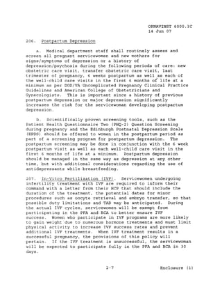 OPNAVINST 6000.1C
                                               14 Jun 07

206.   Postpartum Depression

    a. Medical department staff shall routinely assess and
screen all pregnant servicewomen and new mothers for
signs/symptoms of depression or a history of
depression/psychosis during the following periods of care: new
obstetric care visit, transfer obstetric care visit, last
trimester of pregnancy, 6 weeks postpartum as well ~s each of
the well-child care visits in the first 6 months of life at a
minimum as per DOD/VA Uncomplicated Pregnancy Clinical Practice
Guidelines and American College of Obstetricians and
Gynecologists.  This is important since a history of previous
postpartum depression or major depression significantly
increases the risk for the servicewoman developing postpartum
depression.

    b.   Scientifically proven screening tools, such as the
Patient Health Questionnaire Two (PHQ-2) Question Screening
during pregnancy and the Edinburgh Postnatal Depression Scale
(EPDS) should be offered to women in the postpartum period as
part of a screening program for postpartum depression. The
postpartum screening may be done in conjunction with the 6 week
postpartum visit as well as each well-child care visit in the
first 6 months of life at a minimum.   Postpartum depression
should be managed in the same way as depression at any other
time, but with additional considerations regarding the use of
antidepressants while breastfeeding.

207.  In-Vitro Fertilization (IVF).  Servicewomen undergoing
infertility treatment with IVF are required to inform their
command with a letter from their HCP that should include the
duration of the treatment, the potential dates for minor
procedures such as oocyte retrieval and embryo transfer, so that
possible duty limitations and TAD may be anticipated. During
the actual IVF cycles, servicewomen will be exempt from
participating in the PFA and BCA to better ensure IVF
success. Women who participate in IVF programs are more likely
to gain weight due to numerous hormone treatments and must limit
physical activity to increase IVF success rates and prevent
additional IVF treatments. When IVF treatment results in a
successful pregnancy, the provisions of this policy will
pertain.  If the IVF treatment is unsuccessful, the servicewoman
will be expected to participate fully in the PFA and BCA in 30
days.


                               2-7                  Enclosure (1)
 