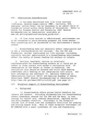 OPNAVINST GOOO.lC
                                                     14 Jun 07

208.        Immunization Considerations

    a.  It has been determined that live virus vaccines
(influenza, measles-mumps-rubella (MMR) , varicella, BCG,
smallpox, yellow fever) can be hazardous to an unborn child if
conception occurs within three months of vaccination. Refer to
Center for Disease Control and Prevention (CDC) General
Recommendations on Immunization (available at
www.cdc.gov/nip/publications/preg_guide.htm) .

    b.  If live virus vaccine is administered, servicewomen are
to be counseled to avoid becoming pregnant for three months.
This counseling will be documented in the servicewoman's health
record.

    c.  Breastfeeding does not adversely affect immunization and
is not a contraindication for vaccines.  Per the CDC and
Prevention, neither inactivated nor live vaccines (including
varicella vaccine) administered to a breastfeeding servicewoman
affect the safety of breast-feeding for mothers or infants.

     d.  Vaccinia (smallpox) vaccine is relatively
contraindicated for breastfeeding mothers as it could put an
infant in close contact with mother's vaccination site.   If
immunization of the mother or father is essential, the
vaccination site should be dressed and strict hand washing
undertaken until healing of the immunization site occurs.    For
more information see reference (v), Advisory Committee on
Immunizations Practice (ACIP) and American Academy of Family
Physicians (AAFP) General Recommendations on Immunization,
http://www.cdc.gov/mmwr/PDF/rr/rr5l02.pdf (see page 18)

209.        Workplace Support of Breastfeeding Servicewomen

       a.     Background

         (1) Breastfeeding offers proven health benefits for
infants and mothers.   Providing accommodations for breastfeeding
offers tremendous rewards for the DOD and the Navy, in cost
savings for health care, reduced absenteeism, improved morale
and servicemember retention.   Challenges in the workplace
include lack of break time and inadequate facilities for pumping
and storing breast milk. Many of these workplace challenges can
be reduced with a small investment of time and flexibility.


                                     2-8                  Enclosure (1)
 