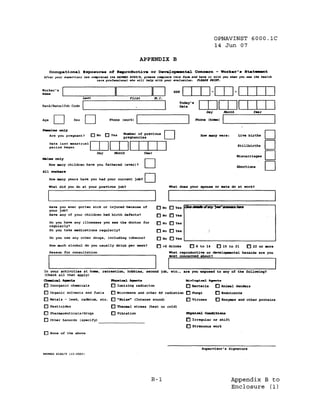OPNAVINST 6000.1C
                                                                                                     14 Jun 07

                                                       APPENDIX B

      Occupational. Bxpo.ur••           o~   R8produot:lve or      D_~opaental.           Concern -      Work.r·.8ta~t
After your .upervJ.or ha. conpleted the NAwaD 626018, pl •••• cOtll'Jece ~IJJ. rona .nd M" It wJth you "hen you ... the h••lth
                             care prot'ee• .1on.l ....ho will help ,,1th· your evalu.eJon. PL~~ PRINr.




                                                   First

Rank/Rate/Job Code          L   _ _ _ _ _ _ _ _ _ _ _-----J
                                                                      I        ~c:y   .. OJOJITIIJ
                                                                                               Day          .Month           Year


Age        D          Sex   D           Phone (work)                                       I      I
                                                                                          Phone (haae)

~••         onJ.y
      Are you pregnant?         ONO    DYes    Number of previous
                                               preonancies
                                                                      D                         D
                                                                                            How lIUIJly were:        Live births

      Date last, menstrual
      period began
                                OJOJITIIJ                                                                            Stillbirths        ~
HlI.J.e. onl.y
                                 Day      .Month            Year
                                                                                                                     Mi.carriage.       ~

All
      How many children have you fathered (ever)?
       worker.
                                                            D                                                        Abortion.          D
      How many years have you had your current job?

      What did you do at your previous job?
                                                            D             What doe. your spou.e or mate do at work?




      Have you ever qotten sick or injured because of              DNa DYes QIW.,.",oIl/IIY ' ) W " - " . , .
      your job?
      Have any of your children had birth defects?                 ONO  o Ye.
      Do you have any illnesses you see the doctor for
      regularly?
                                                                   o No o Ye.
      00 you take medications regularly?                           DNa o Yes
      Do   you use any other drugs, inclUding tobacco?             DNa DYes           ,



      How much alcohol do, you usually drink per week?             0<6 drink.       0 6 to 14         015 to 21          022 or JIOre
      Reason for consultation                                             What reproductive or developmental hazards are you
                                                                          IIIOst concerned about?

                                                                         1                                                          -
 In your activities at hODe, recreation, hObbie., .econd job, etc., are you expo.ed to any of the following?
 (Check all that apply)
Cbem.oal Jlaenta                        llbyooioal Aa-nta                         tio1.ogiaa1   av-a-
o Inorganic chemicals          o Ionizing radiation             o Bacteria 0 Animal danders
o Organic solvents and fuels 0 Microwave and other RF radiation 0 I!'Ungi       o Endotoxins
o Metals - lead, eadmium, etc. 0 "Noise" (Intense sound)        0 Viruses       o Enzymes and other proteins
o Pesticides                   o Thermal stress (heat or cold)
o Pharmaceuticals/drugs        o Vibration                      l'hya:Loal CoDd:Ltiona

o Other hazards (specify) - - - - - - - -                       o Irregular or shift
                                                                                  D Strenuous        work
 [J None of the above


                                                                                             Supervisor's Signature
NAVMED 626019       112-2002)




                                                               B-1                                              Appendix B to
                                                                                                                Enclosure (1 )
 