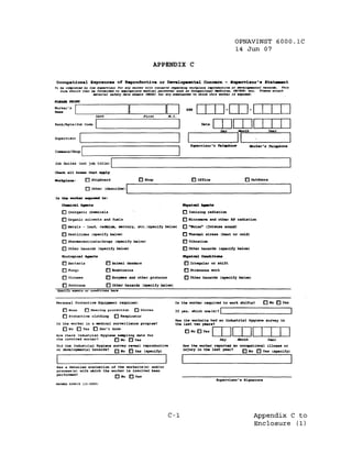 OPNAVINST 6000.1C
                                                                                                            14 Jun 07

                                                                APPENDIX C

OacupaUona1 Expoaurea                    o~     a.produative or Deve1opaenl:a1 Conae%ll. - Supe%'Viaor'a                      Sl:a~t
To be coapleted by the .lupervl.or for any worker .,jth concern. ~.rdJtJg workplace reproductJve- or develos-ental h••• rds.             rhi.
   foe. .lhould then be fortlarded to _A'raprJ.te IMdJc.l per.onneJ aUGb •• OCotIJMtjOlNl -.::tJ.c~,... OIIIGYN. 'etc. -Pl . .., • • ttach
                      uterJal ••/ety e:ut. shHts (HSDS) for any .~t.D~. to vlJ.tah th,ja worker J.. e1CPOaed.



                                                                               SSH

                           Last                           First     H.I.

Rank/~te/Job        Code




                                                                                                                      M>rker's Telephone
Command/Shop    I
                ----;:::::===============:::._--------....:...--,
Job Duties (not job title)           I                                                                                                    ----J

CheaIt   &3.1 _ . that _ly

workplace:          0   Shipboard                      o Shop                      o Office                       o   OUtdoors


                    o other       (descr1l>e)   1
                                                ..                                                     ---------------
I . the worker                ~:




    a-icaJ. 10Qente                                                          1by8:1.aa1   ~bI

    o Inorqanic chemicals                                                    o Ionizing radiation
    [J Organic solvents and fuela                                            [] M:l.crowave and other RF radiation
    o Metals - lead. cada1l11D. aoercury. etc. (specify below)               [] "Moise" (Intense sound)
    o pesticides (specify below)                                             [] Themal stress (heat or cold)
    o Pharmaceuticals/druqs (specify below)                                  [] Vibration
    o other hazards (specify below)                                          [] other hazards (specify below)

    Biological 10Qente                                                       1by8:1.aa1 CclDd:I.t::i ...
                                                                                                   .

    o Bacteria                    o Anillal danders                          [] Irregular or shift
    o Fungi                       o Endotoxins                               [] Strenuous work
    o Viruses                     o Enz~s and other proteins                 [ ] Other hazards (spec:l.fy below)

    o protozoa                    o other hazardll (specify below),

Personal Protective Equipment required:                                 Is the worker required to work ahift.?               [] No [] Yes
    o    None       D   Hearing protection           [ ] G.loves                                      I
    [] Protective clothinq             [] Respirator
                                                                        I f yea. which one (s)?
                                                                                                      '-------------'
                                                                        Has the work.ite had an Industrial Hygiene survey in


                                                                                                rnrnITIIJ
 Is the worker in a medical surveillance proqram?                       the last two year.?
    [] No 0 Yes [] Don't know
                                                                              []No[]Yes
Are there Induatria~ Hyqiene sampling data for
the involved worker?       [] No     Yea         D                                                   D.ly     Honth             Year
 Did the Industrial Hyqiene survey r.,veal reproductive                      Has the worker reported an occupat:l.onal illness or
 or developmental hazards? [] No [] Yes (specify)                            injury in the last year?    [] No D Yes (apecify)



 Has a detailed evaluation of the worksite(s) and/or
                                                                                                                                                  I
 process{s) with which the worker 1s involved been
 pert'ormed?
                                         o No    [] Yes
                                                                                                   Supervisor·. Siqnatuxe
HAWED 6260/8     [12-2002 ~




                                                                    C-1                                                Appendix C to
                                                                                                                       Enclosure (1 )
 