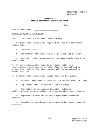 OPNAVINST 6000.1C
                                                   14 Jun 07

                              APPENDIX D
                   SAMPLE PREGNANCY COUNSELING FORM

                                                 Date:

RATE or RANK/NAME:

COUNSELOR RATE or RANK/NAME:

SUBJ:     COUNSELING FOR PREGNANT SERVICEWOMAN

1.  Pregnant servicewomen are required to read the references
listed below:

     a.   OPNAVINST 6000.1C.

     b.   MILPERSMAN, Articles 1910-112, 1740-020 and 1740-030.

   c. NAVPERS 1740/6, Department of the Navy Family Care Plan
Certificate.

2.   If any environmental hazards or toxins exist in a
servicewoman's work center, as identified by medical and or
occupational health, the servicewoman will be reassigned or
duties modified.

3.   Pregnant servicewomen are exempt from the following:

     a.    Physical Readiness Program until 6 months after delivery.

     b.    Deployment until 12 months after delivery.

    c.  Participation in weapons training, swimming
qualifications, drown-proofing, or other physical requirements.

    d.   Exposure to chemical or toxic agents/environmental
hazards.

    e.   Standing at parade rest or attention for longer than 15
minutes.




                                  D-1                    Appendix D to
                                                         Enclosure (1)
 