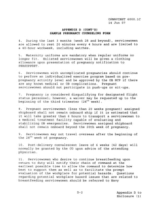 OPNAVINST 6000.1C
                                                14 Jun 07

                      APPENDIX D (CONT' D)
                SAMPLE PREGNANCY COUNSELING FORM

4.  During the last 3 months (week 28 and beyond), servicewomen
are allowed to rest 20 minutes every 4 hours and are limited to
a 40-hour workweek, including watches.

5.  Maternity uniforms are mandatory when regular uniforms no
longer fit.  Enlisted servicewomen will be given a clothing
allowance upon presentation of pregnancy notification to
PERSUPPDET.

6.   Servicewomen with uncomplicated pregnancies should continue
to perform an individualized exercise program based on pre-
pregnancy activity level and be approved by the OB HCP if there
are any known medical or OB complications.   Pregnant
servicewomen should not participate in push-ups or sit-ups.

7.  Pregnancy is considered disqualifying for designated flight
status personnel; however, a waiver may be requested up to the
beginning of the third trimester (28 t h week) .

8.  Pregnant servicewomen (less than 20 weeks pregnant) assigned
shipboard shall not remain onboard ship if it is estimated that
it will take greater than 6 hours to transport a servicewoman to
a medical treatment facility capable of evaluating and
stabilizing OB emergencies.  Servicewomen assigned shipboard
shall not remain onboard beyond the 20th week of pregnancy.

9.  Servicewomen may not travel overseas after the beginning of
the 28 t h week of pregnancy.

10.  Post-delivery convalescent leave of 6 weeks (42 days) will
normally be granted by the CO upon advice of the attending
physician.

11.  Servicewomen who desire to continue breastfeeding upon
return to duty will notify their chain of command at the
earliest possible time to allow the command to determine how
best to support them as well as to facilitate the prompt
evaluation of the workplace for potential hazards.   Questions
regarding potential workplace hazard issues that are related to
breast feeding servicewomen should be referred to Navy


                               D-2                  Appendix D to
                                                    Enclosure (1)
 