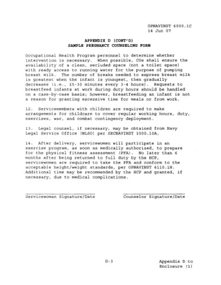 OPNAVINST 6000.1C
                                                14 Jun 07

                      APPENDIX D (CONT' D)
                SAMPLE PREGNANCY COUNSELING FORM

Occupational Health Program personnel to determine whether
intervention is necessary. When possible, COs shall ensure the
availability of a clean, secluded space (not a toilet space)
with ready access to running water for the purpose of pumping
breast milk.   The number of breaks needed to express breast milk
is greatest when the infant is youngest, then gradually
decreases (i.e., 15-30 minutes every 3-4 hours). Requests to
breast feed infants at work during duty hours should be handled
on a case-by-case basis; however, breastfeeding an infant is not
a reason for granting excessive time for meals or from work.

12. Servicemembers with children are required to make
arrangements for childcare to cover regular working hours, duty,
exercises, war, and combat contingency deploYment.

13. Legal counsel, if necessary, may be obtained from Navy
Legal Service Office (NLSO) per SECNAVINST 1000.IOA.

14. After delivery, servicewomen will participate in an
exercise program, as soon as medically authorized, to prepare
for the physical fitness assessment (PFA). No later than 6
months after being returned to full duty by the HCP,
servicewomen are required to take the PFA and conform to the
acceptable height/weight standards, per OPNAVINST 6110.1H.
Additional time may be recommended by the HCP and granted, if
necessary, due to medical complications.



Servicewoman Signature/Date           Counselor Signature/Date




                               D-3                  Appendix D to
                                                    Enclosure (1)
 