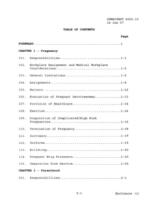 OPNAVINST 6000.1C
                                                14 Jun 07

                          TABLE OF CONTENTS

                                                       Page

FOREWARD                                               i

CHAPTER 1 - Pregnancy

101.   Responsibilities                                1-1

102.   Workplace Assignment and Medical Workplace
       Considerations                                  1-5

103.   General Limitations                             1-6

104.   Assignments                                     1-8

105.   Waivers                                         1-12

106.   Evacuation of Pregnant Servicewomen             1-13

107.   Provision of Healthcare                         1-14

108.   Exercise                                        1-16

109.   Disposition of Complicated/High Risk
       Pregnancies                                     1-16

110.   Termination of Pregnancy                        1-18

111.   Surrogacy                                       1-19

112.   Uniforms                                        1-19

113.   Billeting                                       1-20

114.   Pregnant Brig Prisoners                         1-20

115.   Separation from Service                         1-20

CHAPTER 2 - Parenthood

201.   Responsibilities                                2-1




                                  T-1               Enclosure (1)
 