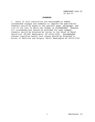 OPNAVINST 6000.1C
                                               14 Jun 07

                            FOREWORD

1. Users of this instruction are encouraged to submit
recommended changes and comments to improve the publication.
Comments should be keyed to the specific page, paragraph, and
line of the text in which the change is recommended. Reasons
for recommendations should be provided for each comment.
Comments should be directed by letter to the Chief of Naval
Operations (NI34W) Washington, DC 20350-2000. Recommended
changes regarding health care issues should be directed to
Bureau of Medicine and Surgery (M332) Washington DC 20372-5300.




                                1                   Enclosure (1)
 