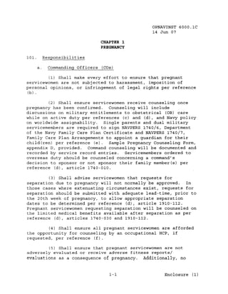 OPNAVINST 6000.1C
                                                14 Jun 07

                                   CHAPTER 1
                                   PREGNANCY

101.         Responsibilities

        a.     Commanding Officers (COs)

         (1) Shall make every effort to ensure that pregnant
servicewomen are not subjected to harassment, imposition of
personal opinions, or infringement of legal rights per reference
(b) .


         (2) Shall ensure servicewomen receive counseling once
pregnancy has been confirmed.    Counseling will include
discussions on military entitlements to obstetrical (OB) care
while on active duty per references (c) and (d), and Navy policy
on worldwide assignability.    Single parents and dual military
servicemembers are required to sign NAVPERS 1740/6, Department
of the Navy Family Care Plan Certificate and NAVPERS 1740/7,
Family Care Plan Arrangements to appoint a guardian for their
child(ren) per reference (e).    Sample Pregnancy Counseling Form,
appendix D, provided. Command counseling will be documented and
recorded by service record entries. Servicemembers ordered to
overseas duty should be counseled concerning a command's
decision to sponsor or not sponsor their family member(s) per
reference (d), article 1740-010.

         (3) Shall advise servicewomen that requests for
separation due to pregnancy will not normally be approved.  In
those cases where extenuating circumstances exist, requests for
separation should be submitted with adequate lead-time, prior to
the 20th week of pregnancy, to allow appropriate separation
dates to be determined per reference (d), article 1910-112.
Pregnant servicewomen requesting separation will be counseled on
the limited medical benefits available after separation as per
reference (d), articles 1740-030 and 1910-112.

        (4) Shall ensure all pregnant servicewomen are afforded
the opportunity for counseling by an occupational HCP, if
requested, per reference (f).

         (5) Shall ensure that pregnant servicewomen are not
adversely evaluated or receive adverse fitness reports/
evaluations as a consequence of pregnancy. Additionally, no


                                      1-1            Enclosure (1)
 