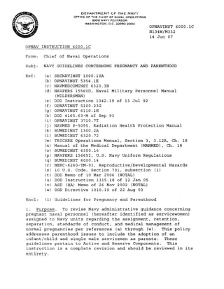 DEPARTMENT OF THE NAVY
                     OFFICE OF THE CHIEF OF NAVAL OPERATiONS
                               2000 NAVY PENTAGON
                           WASHINGTON, D.C. 20350..2000
                                                               OPNAVINST 6000.1C
                                                               N134W/M332
                                                               14 Jun 07

OPNAV INSTRUCTION 6000.1C

From:   Chief of Naval Operations

Subj:   NAVY GUIDELINES CONCERNING PREGNANCY AND PARENTHOOD

Ref:    (a)   SECNAVINST 1000.10A
        (b)   OPNAVINST 5354.1E
        (c)   NAVMEDCOMINST 6320.3B
        (d)   NAVPERS 15560D, Naval Military Personnel Manual
              (MILPERSMAN)
        (e)   DOD Instruction 1342.19 of 13 Jul 92
        (f)   OPNAVINST 5100.23G
        (g)   OPNAVINST 6110.1H
        (h)   DOD 4165.63-M of Sep 93
        (i)   OPNAVINST 3710.7T
        (j)   NAVMED P-5055, Radiation Health Protection Manual
        (k)   BUMEDINST 1300.2A
        (1)   BUMED1NST 6320.72
        (m)   TRICARE Operations Manual, Section 3, 3.12A, Ch. 18
        (n)   Manual of the Medical Department (MANMED) , Ch. 18
        (0)   BUMEDINST 6300.16
        (p)   NAVPERS 156651, U.S. Navy Uniform Regulations
        (q)   BUMEDINST 6000.14
        (r)   NEHC-6260-TM-01, Reproductive/Developmental Hazards
        (s)   10 U.S. Code, Section 701, subsection (i)
        (t)   DOD Memo of 10 Mar 2006 (NOTAL)
        (u)   DOD Instruction 1315.18 of 12 Jan 05
        (v)   ASD (HA) Memo of 26 Nov 2002 (NOTAL)
        (w)   DOD Directive 1010.10 of 22 Aug 03

Encl:   (1) Guidelines for Pregnancy and Parenthood

1.  Purpose. To revise Navy administrative guidance concerning
pregnant naval personnel (hereafter identified as servicewomen)
assigned to Navy units regarding the assignment, retention,
separation, standards of conduct, and medical management of
normal pregnancies per references (a) through (w).  This policy
addresses parenthood issues to include the adoption of an
infant/child and single male servicemen as parents.   These
guidelines pertain to Active and Reserve Components. This
instruction is a complete revision and should be reviewed in its
entirety.
 