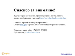 Спасибо за внимание!
Задать вопрос или заказать продвижение вы можете, написав
личное сообщение на странице https://www.facebook.com/dirclub.
Создание и развитие «Клуба директоров»:
Студия SMOpro - лучшая SMM-компания для среднего бизнеса.
Позвоните нам в офис: +7 (8635) 298-288
Или напишите: sales@smopro.ru

Клуб директоров

 