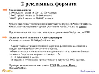 2 рекламных формата
Стоимость анонсов
8 000 рублей - охват 15 000 - 20 000 человек.
25 000 рублей - охват до 50 000 человек.
50 000 рублей - охват до 100 000 человек.
Охват обеспечивается рекламным инструментом Promoted Posts от Facebook.
Охватываются участники + друзья участников Клуба.Отзывы по ссылке.
Предоставляется вся отчетность по просмотрам/кликам/like/ репостам/CTR.
Колонка вашей компании в Клубе директоров
Стоимость колонки 10 000 рублей в месяц.
- Серия текстов от имени компании заказчика, рекламного сообщения в
каждом тексте не более 10% от всего объема.
- Формат текстов - это полезные и интересные статьи по тематике бизнеса
заказчика. Запрещены пиарные тексты про себя.
- 5-10 публикаций в месяц.
- В среднем 1 публикацию просматривают в ленте 5000-8000 человек.
Примеры колонок наших заказчиков: ТРИЗ, Интеллект Инвест,
ТРИЗ
Инвест
Berner&Stafford.
Berner&Stafford
Клуб директоров

 