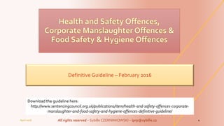 Definitive Guideline – February 2016
April 2016 All rights reserved – Sybille CZERNIAKOWSKI – iprp@sybille.cz 1
Download the guideline here:
http://www.sentencingcouncil.org.uk/publications/item/health-and-safety-offences-corporate-
manslaughter-and-food-safety-and-hygiene-offences-definitive-guideline/
 