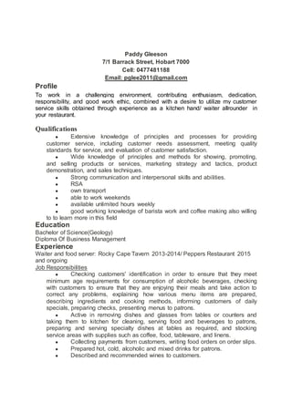 Paddy Gleeson
7/1 Barrack Street, Hobart 7000
Cell: 0477481188
Email: pglee2011@gmail.com
Profile
To work in a challenging environment, contributing enthusiasm, dedication,
responsibility, and good work ethic, combined with a desire to utilize my customer
service skills obtained through experience as a kitchen hand/ waiter allrounder in
your restaurant.
Qualifications
● Extensive knowledge of principles and processes for providing
customer service, including customer needs assessment, meeting quality
standards for service, and evaluation of customer satisfaction.
● Wide knowledge of principles and methods for showing, promoting,
and selling products or services, marketing strategy and tactics, product
demonstration, and sales techniques.
● Strong communication and interpersonal skills and abilities.
● RSA
● own transport
● able to work weekends
● available unlimited hours weekly
● good working knowledge of barista work and coffee making also willing
to to learn more in this field
Education
Bachelor of Science(Geology)
Diploma Of Business Management
Experience
Waiter and food server: Rocky Cape Tavern 2013-2014/ Peppers Restaurant 2015
and ongoing
Job Responsibilities
● Checking customers' identification in order to ensure that they meet
minimum age requirements for consumption of alcoholic beverages, checking
with customers to ensure that they are enjoying their meals and take action to
correct any problems, explaining how various menu items are prepared,
describing ingredients and cooking methods, informing customers of daily
specials, preparing checks, presenting menus to patrons.
● Active in removing dishes and glasses from tables or counters and
taking them to kitchen for cleaning, serving food and beverages to patrons,
preparing and serving specialty dishes at tables as required, and stocking
service areas with supplies such as coffee, food, tableware, and linens.
● Collecting payments from customers, writing food orders on order slips.
● Prepared hot, cold, alcoholic and mixed drinks for patrons.
● Described and recommended wines to customers.
 