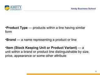 Product Type  — products within a line having similar form  Brand  — a name representing a product or line  Item (Stock Keeping Unit or Product Variant)  — a unit within a brand or product line distinguishable by size, price, appearance or some other attribute  