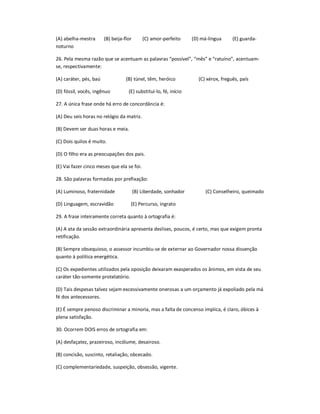 (A) abelha-mestra (B) beija-flor (C) amor-perfeito (D) má-língua (E) guarda-
noturno
26. Pela mesma razão que se acentuam as palavras ͞possível͟, ͞mês͟ e ͞ratuíno͟, acentuam-
se, respectivamente:
(A) caráter, pés, baú (B) túnel, têm, heróico (C) xérox, freguês, país
(D) fóssil, vocês, ingênuo (E) substituí-lo, fé, início
27. A única frase onde há erro de concordância é:
(A) Deu seis horas no relógio da matriz.
(B) Devem ser duas horas e meia.
(C) Dois quilos é muito.
(D) O filho era as preocupações dos pais.
(E) Vai fazer cinco meses que ela se foi.
28. São palavras formadas por prefixação:
(A) Luminoso, fraternidade (B) Liberdade, sonhador (C) Conselheiro, queimado
(D) Linguagem, escravidão (E) Percurso, ingrato
29. A frase inteiramente correta quanto à ortografia é:
(A) A ata da sessão extraordinária apresenta deslises, poucos, é certo, mas que exigem pronta
retificação.
(B) Sempre obsequioso, o assessor incumbiu-se de externar ao Governador nossa dissenção
quanto à política energética.
(C) Os expedientes utilizados pela oposição deixaram exasperados os ânimos, em vista de seu
caráter tão-somente protelatório.
(D) Tais despesas talvez sejam excessivamente onerosas a um orçamento já expoliado pela má
fé dos antecessores.
(E) É sempre penoso discriminar a minoria, mas a falta de concenso implica, é claro, óbices à
plena satisfação.
30. Ocorrem DOIS erros de ortografia em:
(A) desfaçatez, prazeiroso, incólume, desairoso.
(B) concisão, suscinto, retaliação, obcecado.
(C) complementariedade, suspeição, obsessão, vigente.
 