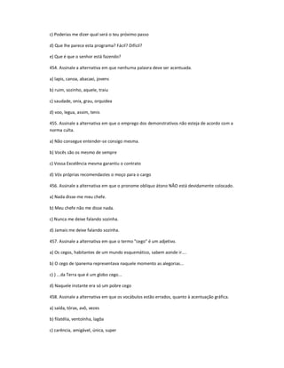c) Poderias me dizer qual será o teu próximo passo
d) Que lhe parece esta programa? Fácil? Difícil?
e) Que é que o senhor está fazendo?
454. Assinale a alternativa em que nenhuma palavra deve ser acentuada.
a) lapis, canoa, abacaxi, jovens
b) ruim, sozinho, aquele, traiu
c) saudade, onix, grau, orquidea
d) voo, legua, assim, tenis
455. Assinale a alternativa em que o emprego dos demonstrativos não esteja de acordo com a
norma culta.
a) Não consegue entender-se consigo mesma.
b) Vocês são os mesmo de sempre
c) Vossa Excelência mesma garantiu o contrato
d) Vós próprias recomendastes o moço para o cargo
456. Assinale a alternativa em que o pronome oblíquo átono NÃO está devidamente colocado.
a) Nada disse-me meu chefe.
b) Meu chefe não me disse nada.
c) Nunca me deixe falando sozinha.
d) Jamais me deixe falando sozinha.
457. Assinale a alternativa em que o termo "cego" é um adjetivo.
a) Os cegos, habitantes de um mundo esquemático, sabem aonde ir....
b) O cego de Ipanema representava naquele momento as alegorias...
c) ) ...da Terra que é um globo cego...
d) Naquele instante era só um pobre cego
458. Assinale a alternativa em que os vocábulos estão errados, quanto à acentuação gráfica.
a) saída, tórax, avô, vezes
b) filatélia, ventoínha, lagôa
c) carência, amigável, única, super
 