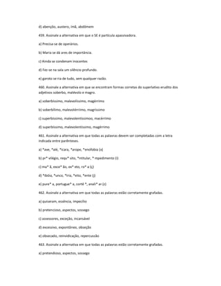 d) abençôo, austero, ímã, abdômem
459. Assinale a alternativa em que o SE é partícula apassivadora.
a) Precisa-se de operários.
b) Maria se dá ares de importância.
c) Ainda se condenam inocentes
d) Fez-se na sala um silêncio profundo.
e) garoto se ria de tudo, sem qualquer razão.
460. Assinale a alternativa em que se encontram formas corretas do superlativo erudito dos
adjetivos soberbo, malévolo e magro.
a) soberbíssimo, malevolíssimo, magérrimo
b) soberbílimo, malevolérriimo, magríssimo
c) superbíssimo, malevolentíssimoo, macérrimo
d) superbíssimo, malevolentíssimo, magérrimo
461. Assinale a alternativa em que todas as palavras devem ser completadas com a letra
indicada entre parênteses.
a) *ave, *alé, *ícara, *arope, *enofobia (x)
b) pr* vilégio, requ* sito, *ntitular, * mpedimento (i)
c) ma* ã, exce* ão, ex* eto, ro* a (ç)
d) *ibóia, *unco, *íria, *eito, *ente (j)
e) pure* a, portugue* a, cortê *, anali* ar (z)
462. Assinale a alternativa em que todas as palavras estão corretamente grafadas.
a) quiseram, essência, impecílio
b) pretencioso, aspectos, sossego
c) assessores, exceção, incansável
d) excessivo, expontâneo, obseção
e) obsecado, reinvidicação, repercussão
463. Assinale a alternativa em que todas as palavras estão corretamente grafadas.
a) pretendioso, aspectos, sossego
 
