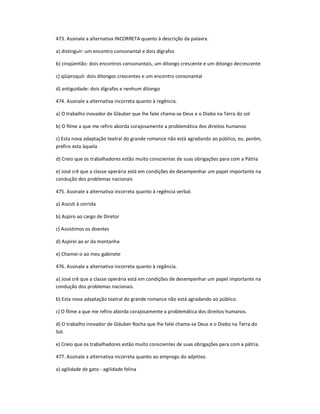 473. Assinale a alternativa INCORRETA quanto à descrição da palavra.
a) distinguir: um encontro consonantal e dois dígrafos
b) cinqüentão: dois encontros consonantais, um ditongo crescente e um ditongo decrescente
c) qüiproquó: dois ditongos crescentes e um encontro consonantal
d) antiguidade: dois dígrafos e nenhum ditongo
474. Assinale a alternativa incorreta quanto à regência.
a) O trabalho inovador de Gláuber que lhe falei chama-se Deus e o Diabo na Terra do sol
b) O filme a que me refiro aborda corajosamente a problemática dos direitos humanos
c) Esta nova adaptação teatral do grande romance não está agradando ao público, eu, porém,
prefiro esta àquela
d) Creio que os trabalhadores estão muito conscientes de suas obrigações para com a Pátria
e) José crê que a classe operária está em condições de desempenhar um papel importante na
condução dos problemas nacionais
475. Assinale a alternativa incorreta quanto à regência verbal.
a) Assisti à corrida
b) Aspiro ao cargo de Diretor
c) Assistimos os doentes
d) Aspirei ao ar da montanha
e) Chamei-o ao meu gabinete
476. Assinale a alternativa incorreta quanto à regência.
a) José crê que a classe operária está em condições de desempenhar um papel importante na
condução dos problemas nacionais.
b) Esta nova adaptação teatral do grande romance não está agradando ao público.
c) O filme a que me refiro aborda corajosamente a problemática dos direitos humanos.
d) O trabalho inovador de Gláuber Rocha que lhe falei chama-se Deus e o Diabo na Terra do
Sol.
e) Creio que os trabalhadores estão muito conscientes de suas obrigações para com a pátria.
477. Assinale a alternativa incorreta quanto ao emprego do adjetivo.
a) agilidade de gato - agilidade felina
 