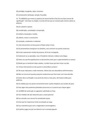 (D) privilégio, maugrado, repto, contumaz.
(E) remanecente, benfazejo, izenção, frouxidão.
31. "É o RADICAL que irmana as palavras da mesma família e lhes dá uma base comum de
significação". Com base na citação, é correto afirmar que se irmanam pelo mesmo radical as
palavras:
(A) júri, perjúrio e ajuizar.
(B) consideração, constelação e conspiração.
(C) solitário, dissolução e insólito.
(D) vidente, revisor e convincente.
(E) condução, condizente e irredutível.
32. Está inteiramente correta quanto à flexão verbal a frase:
(A) Os parlamentares divergiram nos detalhes, mas conviram nos pontos essenciais.
(B) Se eles requisessem revisão do processo, tê-la-iam conseguido.
(C) Coalizaram-se as oposições, mas o Presidente interveio e obteve uma trégua.
(D) Pediu-nos que lhe expedíssemos os documentos antes que o superintendente os revesse.
(E) Desde que se manteram todos calados, o orador houve por bem iniciar sua fala.
33. A frase inteiramente correta quanto à concordância verbal é:
(A) Vê-se por toda parte, a todo momento, indícios dos seus descalabros administrativos.
(B) Não nos ocorreram quantos prejuízos acabaríamos por lhes trazer com nossa decisão.
(C) Como não se contrapõe o seu ponto de vista e o meu juízo, não haverá razões para
polêmica.
(D) As medidas que nos parece conveniente tomar soarão antipáticas aos ouvidos do povo.
(E) Caso algum dos presentes pretendam pronunciar-se, é preciso que o façam agora.
34. Há ERRO de construção no segmento sublinhado na frase:
(A) Tais medidas não são relevantes para a classe patronal.
(B) Sua reclusão a um cárcere foi considerada injusta.
(C) Creio que foi inoportuna minha recondução ao cargo.
(D) Sua irreverência para com o magistrado é constrangedora.
(E) O político paga caro por seu divórcio com a vontade popular.
 