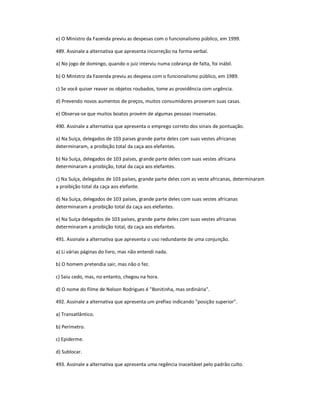 e) O Ministro da Fazenda previu as despesas com o funcionalismo público, em 1999.
489. Assinale a alternativa que apresenta incorreção na forma verbal.
a) No jogo de domingo, quando o juiz interviu numa cobrança de falta, foi inábil.
b) O Ministro da Fazenda previu as despesa com o funcionalismo público, em 1989.
c) Se você quiser reaver os objetos roubados, tome as providência com urgência.
d) Prevendo novos aumentos de preços, muitos consumidores proveram suas casas.
e) Observa-se que muitos boatos provém de algumas pessoas insensatas.
490. Assinale a alternativa que apresenta o emprego correto dos sinais de pontuação.
a) Na Suíça, delegados de 103 paises grande parte deles com suas vestes africanas
determinaram, a proibição total da caça aos elefantes.
b) Na Suíça, delegados de 103 países, grande parte deles com suas vestes africana
determinaram a proibição, total da caça aos elefantes.
c) Na Suíça, delegados de 103 países, grande parte deles com as veste africanas, determinaram
a proibição total da caça aos elefante.
d) Na Suíça, delegados de 103 países, grande parte deles com suas vestes africanas
determinaram a proibição total da caça aos elefantes.
e) Na Suíça delegados de 103 países, grande parte deles com suas vestes africanas
determinaram a proibição total, da caça aos elefantes.
491. Assinale a alternativa que apresenta o uso redundante de uma conjunção.
a) Li várias páginas do livro, mas não entendi nada.
b) O homem pretendia sair, mas não o fez.
c) Saiu cedo, mas, no entanto, chegou na hora.
d) O nome do filme de Nelson Rodrigues é "Bonitinha, mas ordinária".
492. Assinale a alternativa que apresenta um prefixo indicando "posição superior".
a) Transatlântico.
b) Perímetro.
c) Epiderme.
d) Sublocar.
493. Assinale a alternativa que apresenta uma regência inaceitável pelo padrão culto.
 