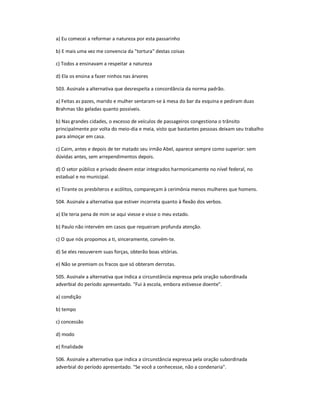 a) Eu comecei a reformar a natureza por esta passarinho
b) E mais uma vez me convencia da "tortura" destas coisas
c) Todos a ensinavam a respeitar a natureza
d) Ela os ensina a fazer ninhos nas árvores
503. Assinale a alternativa que desrespeita a concordância da norma padrão.
a) Feitas as pazes, marido e mulher sentaram-se à mesa do bar da esquina e pediram duas
Brahmas tão geladas quanto possíveis.
b) Nas grandes cidades, o excesso de veículos de passageiros congestiona o trânsito
principalmente por volta do meio-dia e meia, visto que bastantes pessoas deixam seu trabalho
para almoçar em casa.
c) Caim, antes e depois de ter matado seu irmão Abel, aparece sempre como superior: sem
dúvidas antes, sem arrependimentos depois.
d) O setor público e privado devem estar integrados harmonicamente no nível federal, no
estadual e no municipal.
e) Tirante os presbíteros e acólitos, compareçam à cerimônia menos mulheres que homens.
504. Assinale a alternativa que estiver incorreta quanto à flexão dos verbos.
a) Ele teria pena de mim se aqui viesse e visse o meu estado.
b) Paulo não intervém em casos que requeiram profunda atenção.
c) O que nós propomos a ti, sinceramente, convém-te.
d) Se eles reouverem suas forças, obterão boas vitórias.
e) Não se premiam os fracos que só obteram derrotas.
505. Assinale a alternativa que indica a circunstância expressa pela oração subordinada
adverbial do período apresentado. "Fui à escola, embora estivesse doente".
a) condição
b) tempo
c) concessão
d) modo
e) finalidade
506. Assinale a alternativa que indica a circunstância expressa pela oração subordinada
adverbial do período apresentado. "Se você a conhecesse, não a condenaria".
 