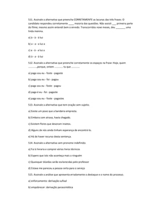 511. Assinale a alternativa que preencha CORRETAMENTE as lacunas das três frases: O
candidato respondeu corretamente ____ maioria das questões. Não assisti ___ primeira parte
do filme; mesmo assim entendi bem o enredo. Transcorridos nove meses, deu _______ uma
linda menina.
a) à - à - à luz
b) a - a - a luz a
c) a - à - a luz a
d) à - a - à luz
512. Assinale a alternativa que preenche corretamente os espaços na frase: Hoje, quem
............,porque, ontem ............ tu que ............
a) paga sou eu - foste - pagaste
b) paga sou eu - foi - pagou
c) paga sou eu - foste - pagou
d) paga é eu - foi - pagaste
e) paga sou eu - foste - pagastes
513. Assinale a alternativa que tem oração sem sujeito.
a) Existe um povo que a bandeira empresta.
b) Embora com atraso, havia chegado.
c) Existem flores que devoram insetos.
d) Alguns de nós ainda tinham esperança de encontrá-lo.
e) Há de haver recurso desta sentença.
514. Assinale a alternativa sem pronome indefinido.
a) Fui à livraria e comprei vários livros técnicos
b) Espero que isto não aconteça mais a ninguém
c) Quaisquer dúvidas serão esclarecidas pelo professor
d) Estava me pareceu a pessoa certa para o serviço
515. Assinale a análise que apresenta erradamente o destaque e o nome do processo.
a) enforcamento: derivação sufixal
b) empobrecer: derivação parassintética
 