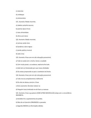 c) catacrese
d) sinédoque
e) antonomásia
521. Assinale a flexão incorreta.
a) cabelos castanho-escuros
b) poemas épico-líricos
c) raios ultravioletas
d) olhos azul-claros
522. Assinale a flexão incorreta.
a) camisas verde-clara
b) bandeiras rubro-negras
c) sessão poético-musical
d) xales cinza
523. Assinale a frase com erro de colocação pronominal.
a) Tudo se acaba com a morte, menos a saudade
b) Com muito prazer, se soubesse, explicaria-lhe tudo
c) João tem-se interessado por suas novas atividades
d) Ele estava preparando-se para o vestibular de Direito
524. Assinale a frase com erro de colocação pronominal.
a) Tudo me era completamente indiferente
b) Ela não me deixou concluir a frase
c) Este casamento não deve realizar-se
d) Ninguém havia lembrado-me de fazer as reservas
525. Assinale a frase cuja palavra (COM LETRAS MAIÚSCULAS) esteja com a concordância
INCORRETA.
a) ALUGOU-SE os apartamentos do prédio.
b) Mais de um bancário ORGANIZOU a passeata.
c) Seguirão ANEXAS as informações obtidas.
 