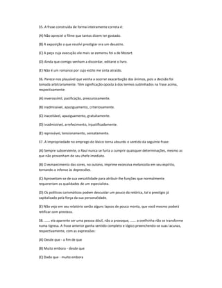 35. A frase construída de forma inteiramente correta é:
(A) Não apreciei o filme que tantos dizem ter gostado.
(B) A exposição a que resolvi prestigiar era um desastre.
(C) A peça cuja execução ele mais se esmerou foi a de Mozart.
(D) Ainda que comigo venham a discordar, editarei o livro.
(E) Não é um romance por cujo estilo me sinta atraído.
36. Parece-nos plausível que venha a ocorrer exacerbação dos ânimos, pois a decisão foi
tomada arbitrariamente. Têm significação oposta à dos termos sublinhados na frase acima,
respectivamente:
(A) inverossímil, pacificação, pressurosamente.
(B) inadmissível, apaziguamento, criteriosamente.
(C) inaceitável, apaziguamento, gratuitamente.
(D) inadmissível, arrefecimento, injustificadamente.
(E) reprovável, tensionamento, sensatamente.
37. A impropriedade no emprego do léxico torna absurdo o sentido da seguinte frase:
(A) Sempre subserviente, o Raul nunca se furta a cumprir quaisquer determinações, mesmo as
que não provenham de seu chefe imediato.
(B) O esmaecimento das cores, no outono, imprime excessiva melancolia em seu espírito,
tornando-o infenso às depressões.
(C) Aproveitam-se de sua versatilidade para atribuir-lhe funções que normalmente
requereriam as qualidades de um especialista.
(D) Os políticos carismáticos podem descuidar um pouco da retórica, tal o prestígio já
capitalizado pela força da sua personalidade.
(E) Não vejo em seu relatório senão alguns lapsos de pouca monta, que você mesmo poderá
retificar com presteza.
38. ...... ela aparente ser uma pessoa dócil, não a provoque, ...... a ovelhinha não se transforme
numa tigresa. A frase anterior ganha sentido completo e lógico preenchendo-se suas lacunas,
respectivamente, com as expressões:
(A) Desde que - a fim de que
(B) Muito embora - desde que
(C) Dado que - muito embora
 