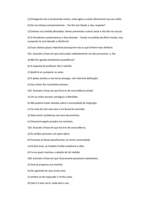 a) Entregaram-me a encomenda ontem, resta agora a vocês oferecerem-nos aos chefe
b) Ele me evitava constantemente... Ter-lhe-iam falado a meu respeito?
c) Estamos nos sentido desolados: temos prevenido-o várias vezes e ele não nos escuta
d) O Presidente cumprimentou o Vice dizendo: - Fostes incumbido de difícil missão, mas
cumpriste-la com denodo e eficiência!
e) Essas vitórias pouco importam;alcançaram-nas os que tinham mais dinheiro
531. Assinale a frase em que está usado indevidamente um dos pronomes: o, lhe.
a) Não lhe agrada semelhante providência?
b) A resposta do professor não o satisfez.
c) Ajudá-lo-ei a preparar as aulas.
d) O poeta assistiu-a nas horas amargas, com extrema dedicação.
e) Vou visitar-lhe na próxima semana.
532. Assinale a frase em que há erro de concordância verbal.
a) Um ou outro escravo conseguiu a liberdade.
b) Não poderia haver dúvidas sobre a necessidade da imigração.
c) Faz mais de cem anos que a Lei Áurea foi assinada.
d) Deve existir problemas nos seus documentos.
e) Choveram papéis picados nos comícios.
533. Assinale a frase em que há erro de concordância.
a) Os sertões possuem um sopro épico.
b) Promove-se festas beneficentes na minha comunidade.
c) Há dois anos, os Estados Unidos invadiram a Líbia.
d) Fui eu quem resolveu a adoção de tal medida.
534. Assinale a frase em que há pronome possessivo substantivo.
a) Você já preparou sua mochila
b) Ele aparenta ter seus trinta anos
c) Lembre-se de responder à minha carta
d) Este é o meu carro, onde está o seu
 