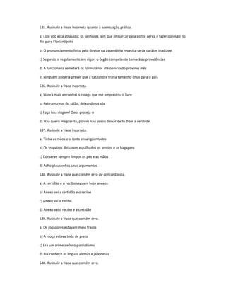 535. Assinale a frase incorreta quanto à acentuação gráfica.
a) Este voo está atrasado; os senhores tem que embarcar pela ponte aerea e fazer conesão no
Rio para Florianópolis
b) O pronunciamento feito pelo diretor na assembléia revestia-se de caráter inadiável
c) Segundo o regulamento em vigor, o órgão competente tomará as providências
d) A funcionária remeterá os formulários até o inicio do próximo mês
e) Ninguém poderia prever que a catástrofe traria tamanho ônus para o país
536. Assinale a frase incorreta.
a) Nunca mais encontrei o colega que me emprestou o livro
b) Retiramo-nos do salão, deixando-os sós
c) Faça boa viagem! Deus proteja-o
d) Não quero magoar-te, porém não posso deixar de te dizer a verdade
537. Assinale a frase incorreta.
a) Tinha as mãos e o rosto ensangüentados
b) Os tropeiros deixaram espalhados os arreios e as bagagens
c) Conserve sempre limpos os pés e as mãos
d) Acho plausível os seus argumentos
538. Assinale a frase que contém erro de concordância.
a) A certidão e o recibo seguem hoje anexos
b) Anexo vai a certidão e o recibo
c) Anexo vai o recibo
d) Anexo vai o recibo e a certidão
539. Assinale a frase que contém erro.
a) Os jogadores estavam meio fracos
b) A moça estava toda de preto
c) Era um crime de leso-patriotismo
d) Rui conhece as línguas alemãs e japonesas
540. Assinale a frase que contém erro.
 