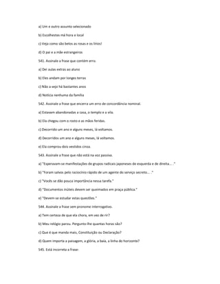 a) Um e outro assunto selecionado
b) Escolhestes má hora e local
c) Veja como são belos as rosas e os lírios!
d) O pai e a mãe estrangeiros
541. Assinale a frase que contém erro.
a) Dei aulas extras ao aluno
b) Eles andam por longes terras
c) Não a vejo há bastantes anos
d) Notícia nenhuma da família
542. Assinale a frase que encerra um erro de concordância nominal.
a) Estavam abandonadas a casa, o templo e a vila.
b) Ela chegou com o rosto e as mãos feridas.
c) Decorrido um ano e alguns meses, lá voltamos.
d) Decorridos um ano e alguns meses, lá voltamos.
e) Ela comprou dois vestidos cinza.
543. Assinale a frase que não está na voz passiva.
a) "Esperavam-se manifestações de grupos radicais japoneses de esquerda e de direita... ."
b) "Foram salvos pelo raciocínio rápido de um agente do serviço secreto... ."
c) "Vocês se dão pouca importância nessa tarefa."
d) "Documentos inúteis devem ser queimados em praça pública."
e) "Devem-se estudar estas questões."
544. Assinale a frase sem pronome interrogativo.
a) Tem certeza de que ela chora, em vez de rir?
b) Meu relógio parou. Pergunto-lhe quantas horas são?
c) Que é que manda mais, Constituição ou Declaração?
d) Quem importa a paisagem, a glória, a baía, a linha do horizonte?
545. Está incorreta a frase:
 