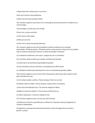 c) Deve haver bons motivos para a sua recusa.
d) De casa à escola é três quilômetros.
e) Nem uma nem outra questão é difícil.
554. Assinale a opção em que houve erro no emprego do pronome pessoal em relação ao uso
culto da língua.
a) Ele entregou um texto para mim corrigir.
b) Para mim, a leitura está fácil.
c) Isto é para eu fazer agora.
d) Não saia sem mim.
e) Entre mim e ele há uma grande diferença.
555. Assinale a opção em que não há seqüência sintático-semântica com o período
apresentado. "No Rio de janeiro, 178 países reúnem-se para discutir o futuro da Terra; Embora
haja um esforço conjunto para atenuar os efeitos da poluição no Planeta."
a) as indústrias contaminam, sem cessar, as águas dos rios e a atmosfera.
b) os cientistas estão reunidos para resolver o problema da poluição.
c) muitos não se conscientizam da gravidade da questão.
d) nossa atmosfera continua sofrendo as conseqüências do efeito estufa.
e) o dióxido de carbono polui diariamente as ruas e as avenidas das grandes cidades.
556. Assinale a opção em que o A (com letra maiúscula) nas duas frases deve receber acento
grave indicativo de crase.
a) Fui A Lisboa receber o prêmio. / Paulo começou A falar em voz alta.
b) Pedimos silêncio A todos. / Pouco A pouco, a praça central se esvaziava.
c) Esta música foi dedicada A ele. / Os romeiros chegaram A Bahia.
d) Bateram A porta fui atender. / O carro entrou A direita da rua.
e) Todos A aplaudiram. / Escreve a redação A tinta.
557. Assinale a opção em que o uso da crase está incorreto.
a) Voltaremos a discutir as questões que se referem às conquistas sociais já asseguradas às
mulheres trabalhadoras.
b) Exigiremos a presença das testemunhas durante a sessão de julgamento com vistas à
garantir a justiça.
 