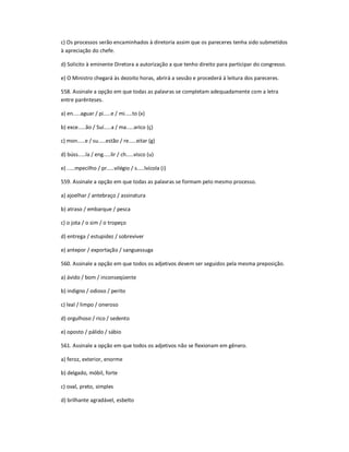 c) Os processos serão encaminhados à diretoria assim que os pareceres tenha sido submetidos
à apreciação do chefe.
d) Solicito à eminente Diretora a autorização a que tenho direito para participar do congresso.
e) O Ministro chegará às dezoito horas, abrirá a sessão e procederá à leitura dos pareceres.
558. Assinale a opção em que todas as palavras se completam adequadamente com a letra
entre parênteses.
a) en.....aguar / pi.....e / mi.....to (x)
b) exce.....ão / Suí.....a / ma.....arico (ç)
c) mon.....e / su.....estão / re.....eitar (g)
d) búss.....la / eng.....lir / ch.....visco (u)
e) .....mpecilho / pr.....vilégio / s.....lvícola (i)
559. Assinale a opção em que todas as palavras se formam pelo mesmo processo.
a) ajoelhar / antebraço / assinatura
b) atraso / embarque / pesca
c) o jota / o sim / o tropeço
d) entrega / estupidez / sobreviver
e) antepor / exportação / sanguessuga
560. Assinale a opção em que todos os adjetivos devem ser seguidos pela mesma preposição.
a) ávido / bom / inconseqüente
b) indigno / odioso / perito
c) leal / limpo / oneroso
d) orgulhoso / rico / sedento
e) oposto / pálido / sábio
561. Assinale a opção em que todos os adjetivos não se flexionam em gênero.
a) feroz, exterior, enorme
b) delgado, móbil, forte
c) oval, preto, simples
d) brilhante agradável, esbelto
 