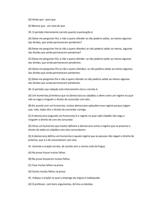 (D) Ainda que - para que
(E) Mesmo que - em vista do que
39. O período inteiramente correto quanto à pontuação é:
(A) Deixe-me perguntar-lhe, e não o quero ofender se não poderia saldar, ao menos algumas
das dívidas, que ainda permanecem pendentes?
(B) Deixe-me perguntar-lhe (e não o quero ofender) se não poderia saldar ao menos, algumas
das dívidas que ainda permanecem pendentes?
(C) Deixe-me perguntar-lhe, e não o quero ofender: se não poderia saldar ao menos algumas
das dívidas, que ainda permanecem pendentes.
(D) Deixe-me perguntar-lhe (e não o quero ofender), se não poderia saldar ao menos algumas
das dívidas que ainda permanecem pendentes.
(E) Deixe-me perguntar-lhe e não o quero ofender se não poderia saldar ao menos algumas
das dívidas que ainda permanecem pendentes.
40. O período cuja redação está inteiramente clara e correta é:
(A) Um humorista já lembrou que na democracia os cidadãos a vêem como um regime no qual
não se nega a ninguém o direito de concordar com eles.
(B) De acordo com um humorista, muitos democratas aplaudem esse regime porque julgam
que, nele, todos têm o direito de concordar consigo.
(C) A democracia (segundo um humorista) é o regime no qual cada cidadão não nega a
ninguém o direito de com ele concordar.
(D) Disse um humorista que muitos definem a democracia como o regime que se preserva o
direito de todos os cidadãos com eles concordarem.
(E) A democracia definiu um humorista é aquele regime que as pessoas não negam o direito do
próximo, que é o de concordarem com elas.
41. Assinale a oração correta, de acordo com a norma culta da língua.
(A) Na prova houve muitas falhas.
(B) Na prova houveram muitas falhas.
(C) Teve muitas falhas na prova.
(D) Existiu muitas falhas na prova.
42. Indique a oração na qual o emprego da vírgula é inadequado.
(A) O professor, com bons argumentos, dirimiu as dúvidas.
 