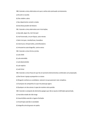 580. Assinale a única alternativa em que o verbo está acentuado corretamente.
a) Ela vém à reunião
b) Eles releêm a obra
c) Seu depoimento convém a todos
d) Esta festa provêm do folclore
581. Assinale a única alternativa sem incorreções.
a) alça-pão, água-rás, mal-me-quer
b) mal-humorado, circum-lóquio, auto-retrato
c) bem-me-quer, mandachuva, louvadeus
d) intermural, infravermelho, antiinflamatório
e) intrauterino auto-biografia, contra-senso
582. Assinale a única forma correta.
a) sub-chefe
b) sub-entendido
c) sub-desenvolvido
d) sub-reptício
e) sub-limiar
583. Assinale a única frase em que há um pronome demonstrativo combinado com preposição.
a) Eles foram à igreja acompanhar os noivos
b) Ninguém conhecia os candidatos: votaram no que pareciam mais simpático.
c) O prejuízo da companhia é o que me preocupa agora
d) Qualquer um dos alunos é capaz de resolver esta questão
584. Assinale o composto de elementos gregos que não se ajusta à definição apresentada.
a) macrobia-estado de vida longa
b) claustrofobia-aversão a lugares fechados
c) misantropia-aversão à sociedade
d) xilografia-arte de gravar em pedra
 