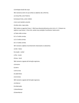 e) etnologia-estudo das raças
585. Assinale ao item em que ambos os adjetivos são uniformes.
a) criança feliz, amor fraterno
b) discípulo hindu, cantor célebre
c) ato cruel, bandeira amarela
d) atleta veloz, rapaz judeu
586. Analise as seguintes frases: 1. Não houve desentendimentos entre mim e ti. 2. Deixem-me
explicar o que houve. 3. Para mim, aceitar essa condição é humilhante. Sendo assim:
a) Todas estão corretas
b) 1 e 2 estão corretas
c) 2 e 3 estão corretas
d) 1 e 3 estão corretas
587. Assinale o adjetivo incorretamente relacionado ao substantivo.
a) leite - lácteo
b) coração - cordial
c) ilha - insular
d) boca - bocal
588. Assinale o cognato de formação regressiva.
a) terrestre
b) aterro
c) terra-nova
d) subterrâneo
e) terremoto
589. Assinale o cognato de formação regressiva.
a) embarcar
b) embarcação
c) desembarque
d) desembarcar
 