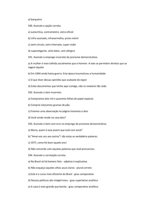 e) barqueiro
590. Assinale a opção correta.
a) autocrítica, contramestre, extra-oficial
b) infra-assinado, infravermelho, proto-mártir
c) semi-círculo, semi-internato, super-visão
d) superelegante, ante-datar, anti-alérgico
591. Assinale o emprego incorreto do pronome demonstrativo.
a) A mulher é mais tolhida socialmente que o homem. A este se permitem direitos que se
negam àquela
b) Em 1944 ainda havia guerra. Esta época traumatizou a humanidade.
c) O que dizer dessas opiniões que acabaste de expor
d) Estes documentos que tenho aqui comigo, não os revelarei tão cedo
592. Assinale o item incorreto.
a) Compramos dois mil e quarenta folhas de papel especial.
b) Comprei oitocentos gramas de pão.
c) Fizemos uma observação na página trezentos e dois
d) Você ainda reside na casa dois?
593. Assinale o item com erro no emprego do pronome demonstrativo.
a) Maria, quem é esse jovem que está com você?
b) "Amai-vos uns aos outros"! são estas as verdadeira palavras.
c) 1977, como foi bom aquele ano!
d) Não concordo com aquelas palavras que José pronunciou.
594. Assinale a correlação correta.
a) No Brasil só há homens fieis - adjetivo é explicativo
b) Não esqueço aqueles olhos azuis-claros - plural correto
c) Este é o curso mais eficiente do Brasil - grau comparativo
d) Nossos políticos são integérrimos - grau superlativo analítico
e) A casa é mais grande que bonita - grau comparativo analítico
 