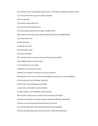595. Assinale o item cujo predicado é igual ao de: "A princípio a novidade me tornou loquaz."
a) E aí me estirei sobre as peças de estopa, friorento.
b) Eu ia na garupa.
c) As virilhas suadas ardiam-me.
d) E com eles o sertão desapareceu.
e) Os mais graúdos percebiam de longe a existência dele.
596. Assinale o item cujos nomes são formados pelo processo de ABREVIAÇÃO.
a) estranja-foto-atraso
b) extra-foto-pneu
c) engorda-livro-pneu
d) cinema-pólio-"justa"
e) cine-pneu-portuga
597. Assinale o item em que não ocorre pronome pessoal reflexivo.
a) Os amigos olharam-se emocionados
b) A criança feriu-se com o lápis
c) Ofereceu-se um prêmio ao atleta
d) Olhou-se no espelho e assustou-se com seu ar doentio
598. Assinale o item em que o hífen foi empregado de acordo com as normas vigentes.
a) pré-universitário, psico-biologia, radio-foto
b) semi-breve, socio-psicologia, ultra-violeta
c) auto-crítica, anti-higiênico, proto-histórico
d) super-potência, semi-analfabeto, extra-ordinário
599. Assinale o item em que o pronome foi corretamente analisado.
a) Ela esta conversando com alguns colegas. (pronome indefinido Substantivo)
b) Ele foi ver o que estava acontecendo (pronome. Pessoal)
c) As notícias deixaram-na feliz. (pronome demonstrativo adjetivo)
d) Todos são responsáveis pelo sucesso (pronome indefinido substantivo)
 