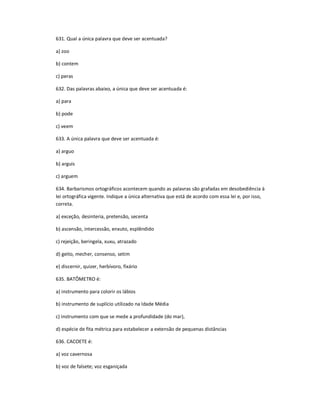 631. Qual a única palavra que deve ser acentuada?
a) zoo
b) contem
c) peras
632. Das palavras abaixo, a única que deve ser acentuada é:
a) para
b) pode
c) veem
633. A única palavra que deve ser acentuada é:
a) arguo
b) arguis
c) arguem
634. Barbarismos ortográficos acontecem quando as palavras são grafadas em desobediência à
lei ortográfica vigente. Indique a única alternativa que está de acordo com essa lei e, por isso,
correta.
a) exceção, desinteria, pretensão, secenta
b) ascensão, intercessão, enxuto, esplêndido
c) rejeição, beringela, xuxu, atrazado
d) geito, mecher, consenso, setim
e) discernir, quizer, herbívoro, fixário
635. BATÔMETRO é:
a) instrumento para colorir os lábios
b) instrumento de suplício utilizado na Idade Média
c) instrumento com que se mede a profundidade (do mar),
d) espécie de fita métrica para estabelecer a extensão de pequenas distâncias
636. CACOETE é:
a) voz cavernosa
b) voz de falsete; voz esganiçada
 