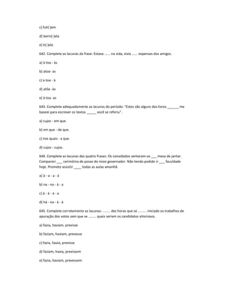 c) fuli( )em
d) berin( )ela
e) ti( )ela
642. Complete as lacunas da frase: Estava ...... na vida, vivia ...... expensas dos amigos.
a) à toa - às
b) atoa- as
c) a toa - à
d) atôa -às
e) à toa -as
643. Complete adequadamente as lacunas do período: "Estes são alguns dos livros ______ me
baseei para escrever os textos _____ você se referiu".
a) cujos - em que.
b) em que - de que.
c) nos quais - a que.
d) cujos - cujos.
644. Complete as lacunas das quatro frases: Os convidados sentaram-se ___ mesa de jantar.
Compareci ___ cerimônia de posse do novo governador. Não tendo podido ir ___ faculdade
hoje. Prometo assistir ____ todas as aulas amanhã.
a) à - a - a - à
b) na - na - à - a
c) à - à - à - a
d) há - na - à - à
645. Complete corretamente as lacunas: ........ dez horas que se ......... iniciado os trabalhos de
apuração dos votos sem que se ........ quais seriam os candidatos vitoriosos.
a) fazia, haviam, previsse
b) faziam, haviam, prevesse
c) fazia, havia, previsse
d) faziam, havia, previssem
e) fazia, haviam, prevessem
 