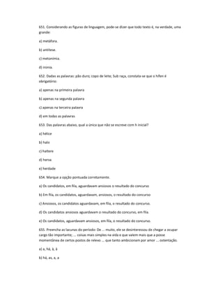 651. Considerando as figuras de linguagem, pode-se dizer que todo texto é, na verdade, uma
grande:
a) metáfora.
b) antítese.
c) metonímia.
d) ironia.
652. Dadas as palavras: pão duro; copo de leite; Sub raça, constata-se que o hífen é
obrigatório:
a) apenas na primeira palavra
b) apenas na segunda palavra
c) apenas na terceira palavra
d) em todas as palavras
653. Das palavras abaixo, qual a única que não se escreve com h inicial?
a) hélice
b) halo
c) haltere
d) herva
e) herdade
654. Marque a opção pontuada corretamente.
a) Os candidatos, em fila, aguardavam ansiosos o resultado do concurso
b) Em fila, os candidatos, aguardavam, ansiosos, o resultado do concurso
c) Ansiosos, os candidatos aguardavam, em fila, o resultado do concurso.
d) Os candidatos ansiosos aguardavam o resultado do concurso, em fila.
e) Os candidatos, aguardavam ansiosos, em fila, o resultado do concurso.
655. Preencha as lacunas do período: De ... muito, ele se desinteressou de chegar a ocupar
cargo tão importante; ... coisas mais simples na vida e que valem mais que a posse
momentânea de certos postos de relevo ... que tanto ambicionam por amor ... ostentação.
a) a, há, à, à
b) há, as, a, a
 